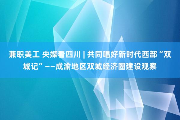 兼职美工 央媒看四川 | 共同唱好新时代西部“双城记”——成渝地区双城经济圈建设观察